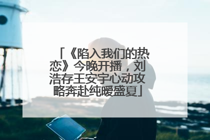 《陷入我们的热恋》今晚开播，刘浩存王安宇心动攻略奔赴纯暧盛夏