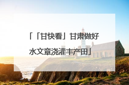 「甘快看」甘肃做好水文章浇灌丰产田