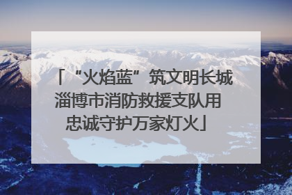 “火焰蓝”筑文明长城 淄博市消防救援支队用忠诚守护万家灯火