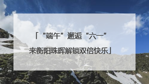 “端午”邂逅“六一” 来衡阳珠晖解锁双倍快乐