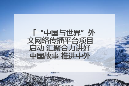 “中国与世界”外文网络传播平台项目启动 汇聚合力讲好中国故事 推进中外文明交流互鉴