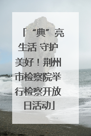 “典”亮生活 守护美好！荆州市检察院举行检察开放日活动