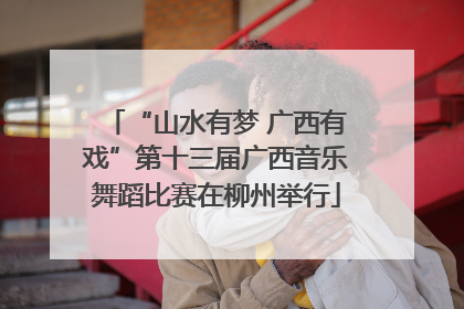 “山水有梦 广西有戏”第十三届广西音乐舞蹈比赛在柳州举行