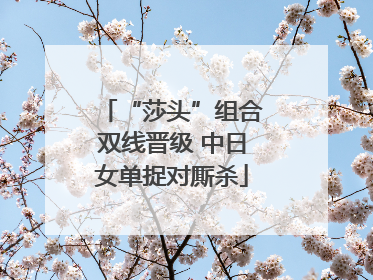 “莎头”组合双线晋级 中日女单捉对厮杀