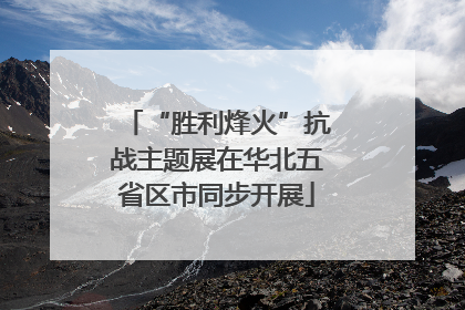 “胜利烽火”抗战主题展在华北五省区市同步开展