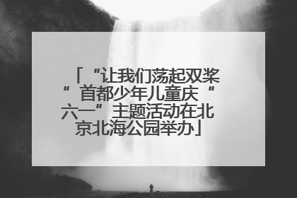 “让我们荡起双桨”首都少年儿童庆“六一”主题活动在北京北海公园举办