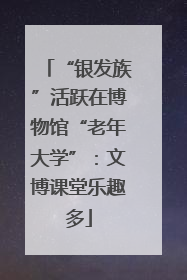 “银发族”活跃在博物馆“老年大学”：文博课堂乐趣多