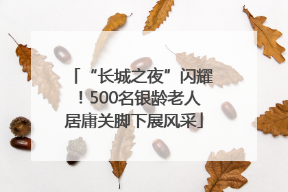 “长城之夜”闪耀！500名银龄老人居庸关脚下展风采