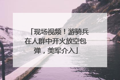 现场视频！游骑兵在人群中开火放空包弹，美军介入