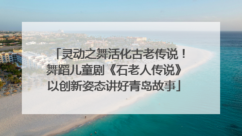 灵动之舞活化古老传说！舞蹈儿童剧《石老人传说》以创新姿态讲好青岛故事