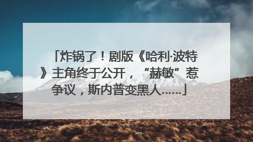 炸锅了！剧版《哈利·波特》主角终于公开，“赫敏”惹争议，斯内普变黑人……