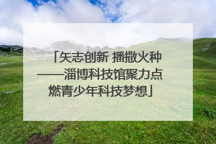 矢志创新 播撒火种——淄博科技馆聚力点燃青少年科技梦想