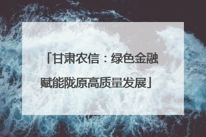 甘肃农信：绿色金融赋能陇原高质量发展