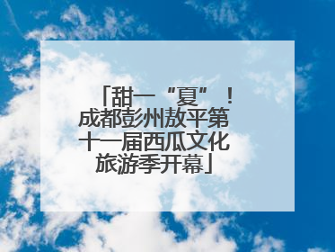 甜一“夏”！成都彭州敖平第十一届西瓜文化旅游季开幕