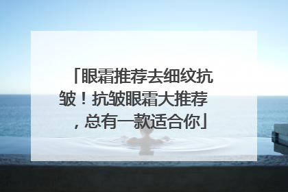 眼霜推荐去细纹抗皱！抗皱眼霜大推荐，总有一款适合你