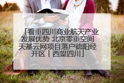 看重四川商业航天产业发展优势 北京零重空间天基云网项目落户德阳经开区丨西望四川