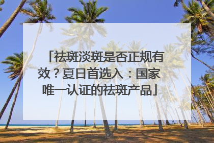 祛斑淡斑是否正规有效？夏日首选入：国家唯一认证的祛斑产品