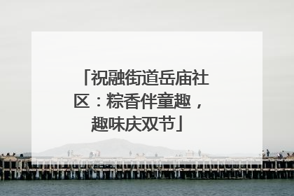 祝融街道岳庙社区：粽香伴童趣，趣味庆双节