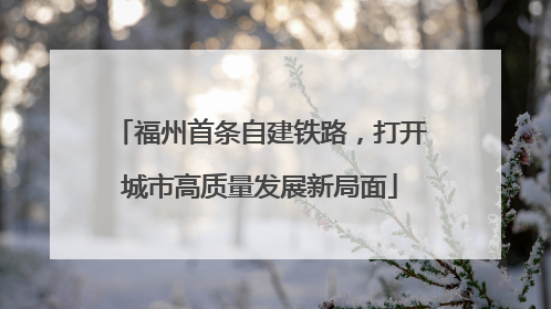 福州首条自建铁路，打开城市高质量发展新局面