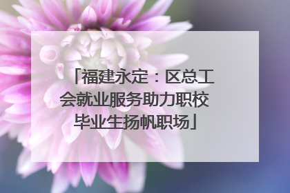 福建永定：区总工会就业服务助力职校毕业生扬帆职场