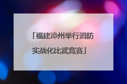 福建漳州举行消防实战化比武竞赛