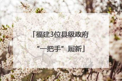 福建3位县级政府“一把手”履新