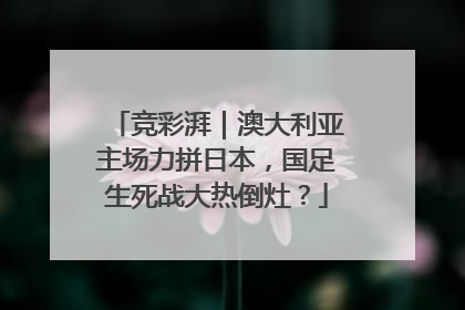竞彩湃｜澳大利亚主场力拼日本，国足生死战大热倒灶？
