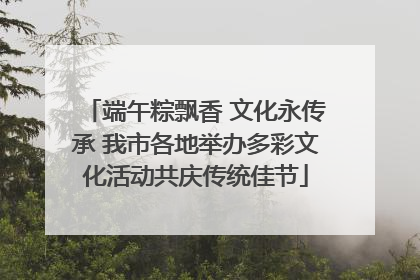 端午粽飘香 文化永传承 我市各地举办多彩文化活动共庆传统佳节