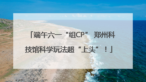 端午六一“组CP” 郑州科技馆科学玩法超“上头”！