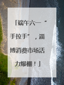 端午六一“手拉手”，淄博消费市场活力爆棚！