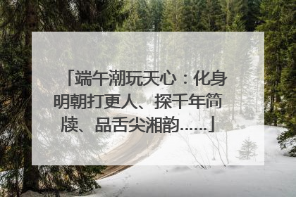 端午潮玩天心：化身明朝打更人、探千年简牍、品舌尖湘韵……