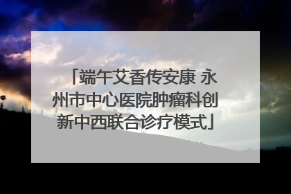 端午艾香传安康 永州市中心医院肿瘤科创新中西联合诊疗模式