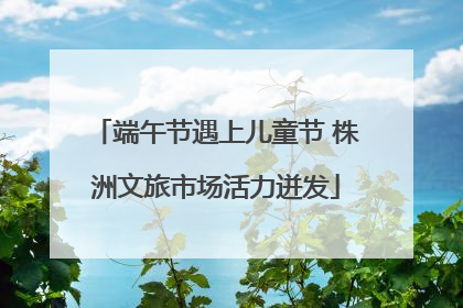 端午节遇上儿童节 株洲文旅市场活力迸发