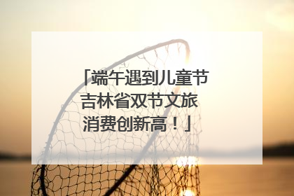 端午遇到儿童节 吉林省双节文旅消费创新高！