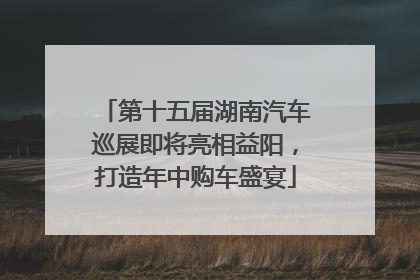 第十五届湖南汽车巡展即将亮相益阳，打造年中购车盛宴