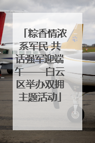 粽香情浓系军民 共话强军迎端午——白云区举办双拥主题活动