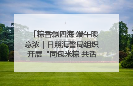粽香飘四海 端午暖意浓｜日照海警局组织开展“同包米粽 共话端午”系列活动