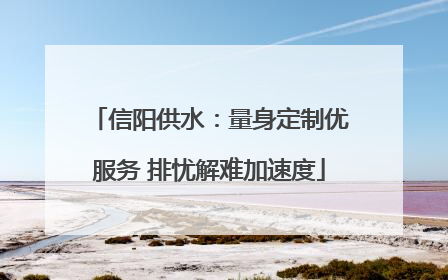 信阳供水：量身定制优服务 排忧解难加速度