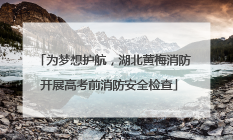 为梦想护航，湖北黄梅消防开展高考前消防安全检查