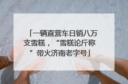 一辆直营车日销八万支雪糕，“雪糕论斤称”带火济南老字号