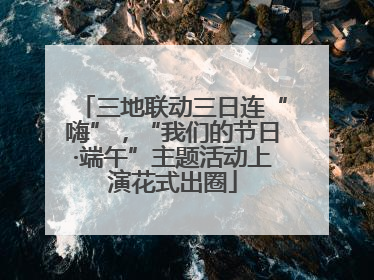 三地联动三日连“嗨”，“我们的节日·端午”主题活动上演花式出圈
