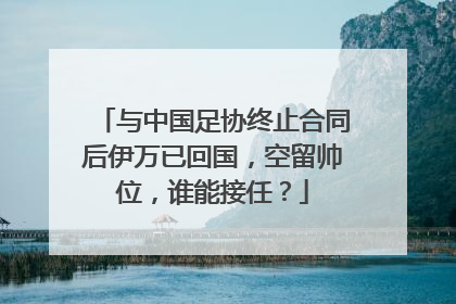 与中国足协终止合同后伊万已回国，空留帅位，谁能接任？