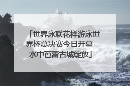 世界泳联花样游泳世界杯总决赛今日开幕 水中芭蕾古城绽放
