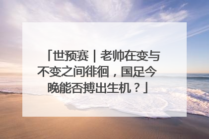 世预赛｜老帅在变与不变之间徘徊，国足今晚能否搏出生机？
