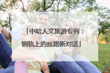 中哈人文旅游专列：钢轨上的丝路新对话