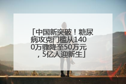 中国新突破！糖尿病攻克门槛从1400万骤降至50万元，5亿人迎新生