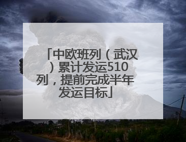中欧班列（武汉）累计发运510列，提前完成半年发运目标