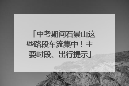 中考期间石景山这些路段车流集中！主要时段、出行提示