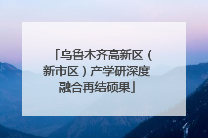 乌鲁木齐高新区（新市区）产学研深度融合再结硕果
