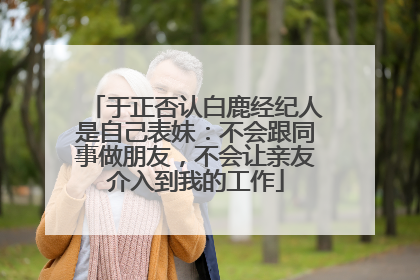 于正否认白鹿经纪人是自己表妹：不会跟同事做朋友，不会让亲友介入到我的工作